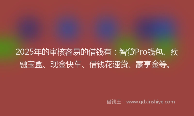 2025年的审核容易的借钱有：智贷Pro钱包、疾融宝盒、现金快车、借钱花速贷、蒙享金等。