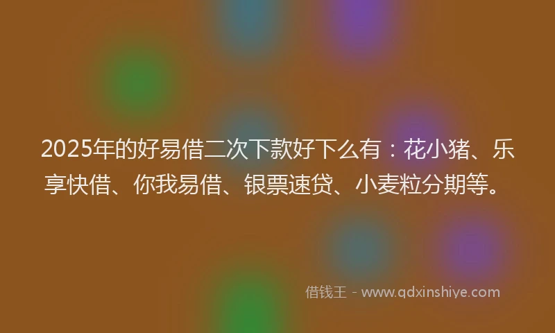 2025年的好易借二次下款好下么有：花小猪、乐享快借、你我易借、银票速贷、小麦粒分期等。