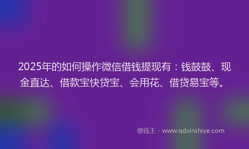 2025年的如何操作微信借钱提现有：钱鼓鼓、现金直达、借款宝快贷宝、会用花、借贷易宝等。