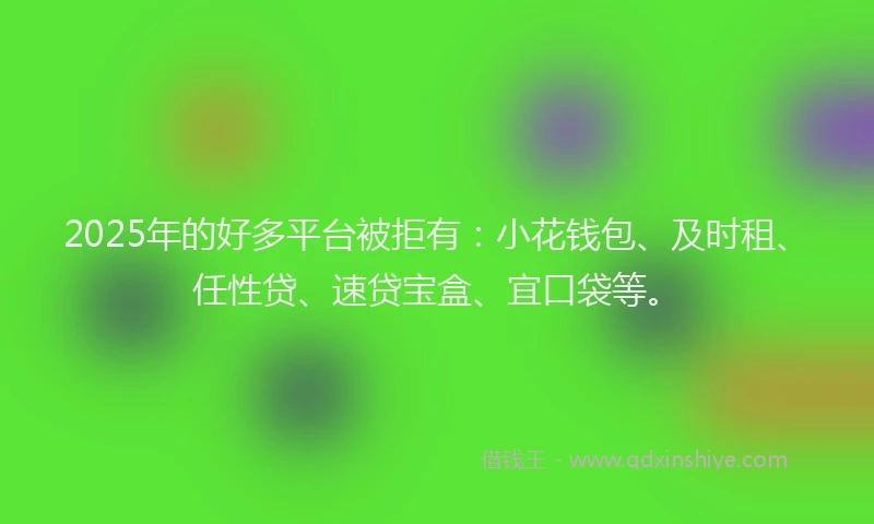 2025年的好多平台被拒有：小花钱包、及时租、任性贷、速贷宝盒、宜口袋等。