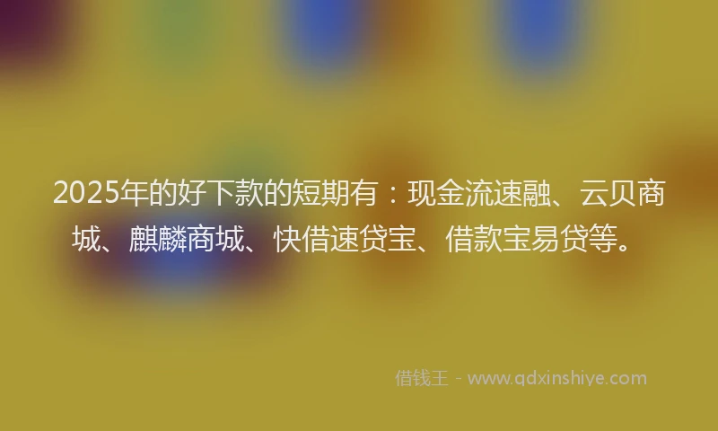 2025年的好下款的短期有：现金流速融、云贝商城、麒麟商城、快借速贷宝、借款宝易贷等。