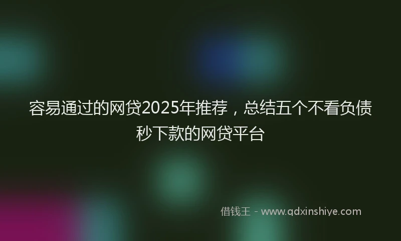 容易通过的网贷2025年推荐，总结五个不看负债秒下款的网贷平台