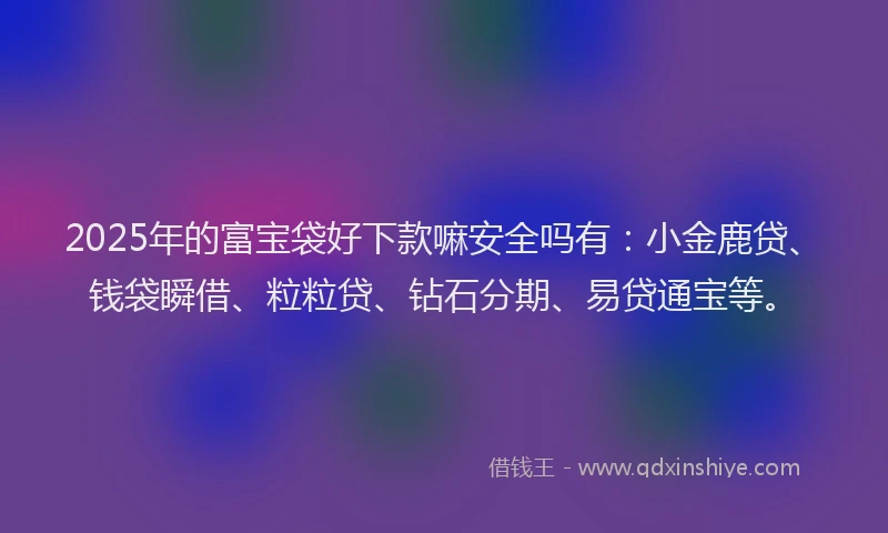 2025年的富宝袋好下款嘛安全吗有：小金鹿贷、钱袋瞬借、粒粒贷、钻石分期、易贷通宝等。