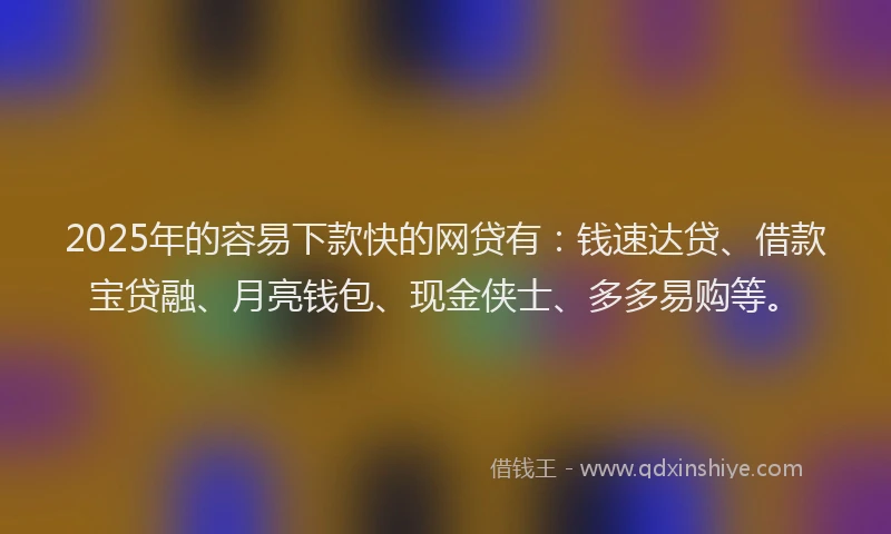 2025年的容易下款快的网贷有：钱速达贷、借款宝贷融、月亮钱包、现金侠士、多多易购等。