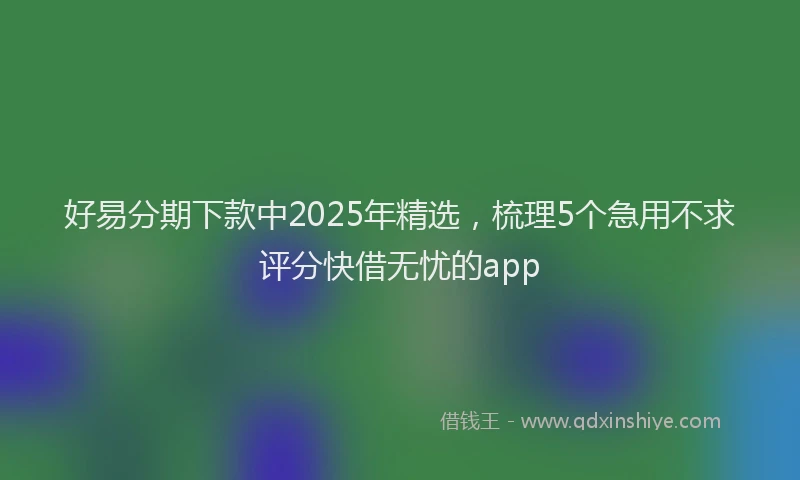 好易分期下款中2025年精选，梳理5个急用不求评分快借无忧的app