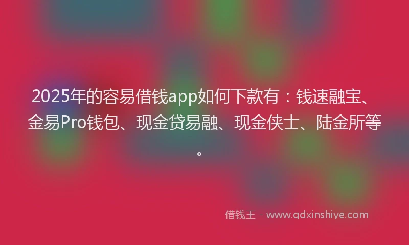2025年的容易借钱app如何下款有:钱速融宝、金易Pro钱包、现金贷易融、现金侠士、陆金所等。