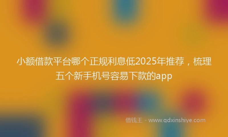 小额借款平台哪个正规利息低2025年推荐，梳理五个新手机号容易下款的app