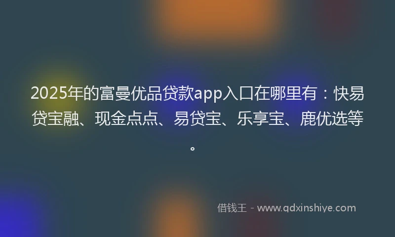 2025年的富曼优品贷款app入口在哪里有：快易贷宝融、现金点点、易贷宝、乐享宝、鹿优选等。