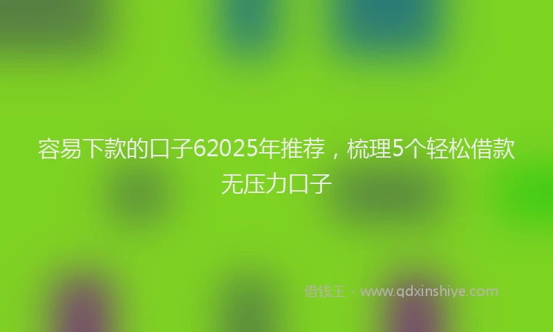 容易下款的口子62025年推荐，梳理5个轻松借款无压力口子