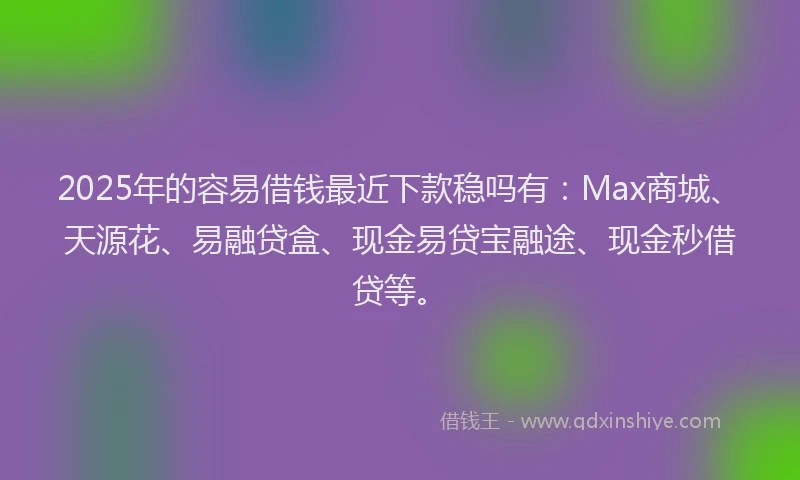 2025年的容易借钱最近下款稳吗有：Max商城、天源花、易融贷盒、现金易贷宝融途、现金秒借贷等。