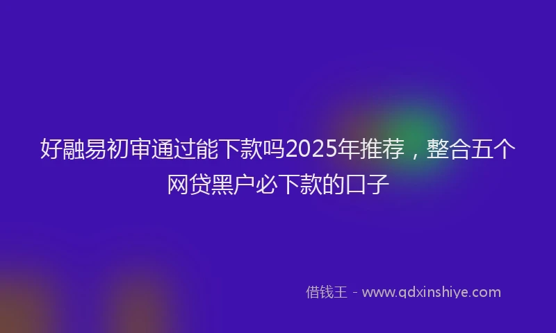 好融易初审通过能下款吗2025年推荐，整合五个网贷黑户必下款的口子