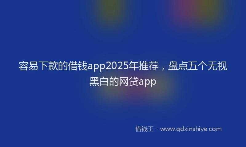 容易下款的借钱app2025年推荐，盘点五个无视黑白的网贷app