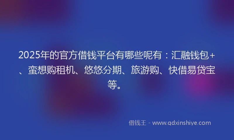2025年的官方借钱平台有哪些呢有：汇融钱包+、蛮想购租机、悠悠分期、旅游购、快借易贷宝等。