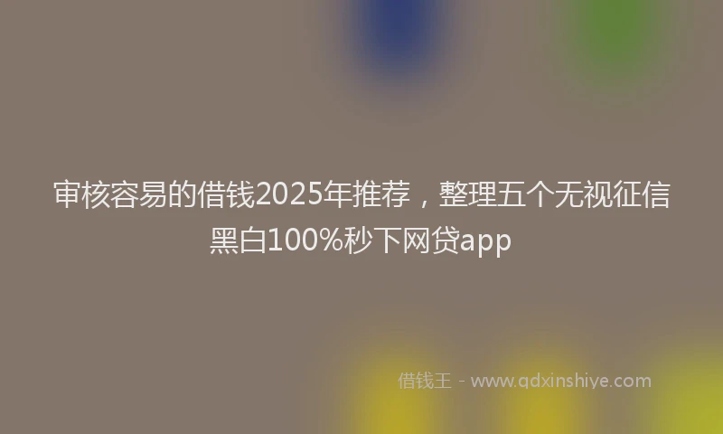 审核容易的借钱2025年推荐，整理五个无视征信黑白100%秒下网贷app