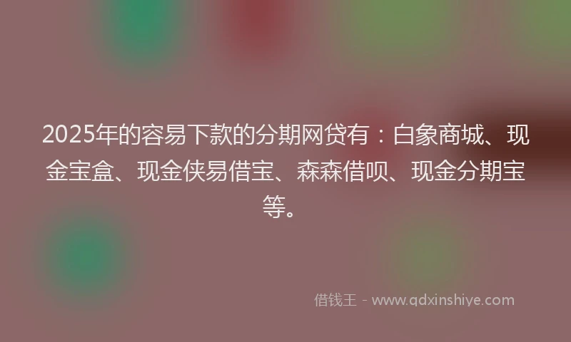 2025年的容易下款的分期网贷有：白象商城、现金宝盒、现金侠易借宝、森森借呗、现金分期宝等。