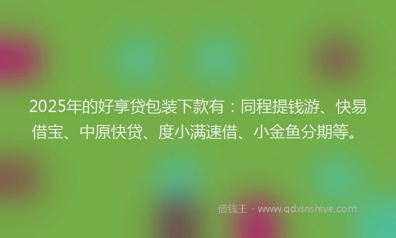 2025年的好享贷包装下款有：同程提钱游、快易借宝、中原快贷、度小满速借、小金鱼分期等。
