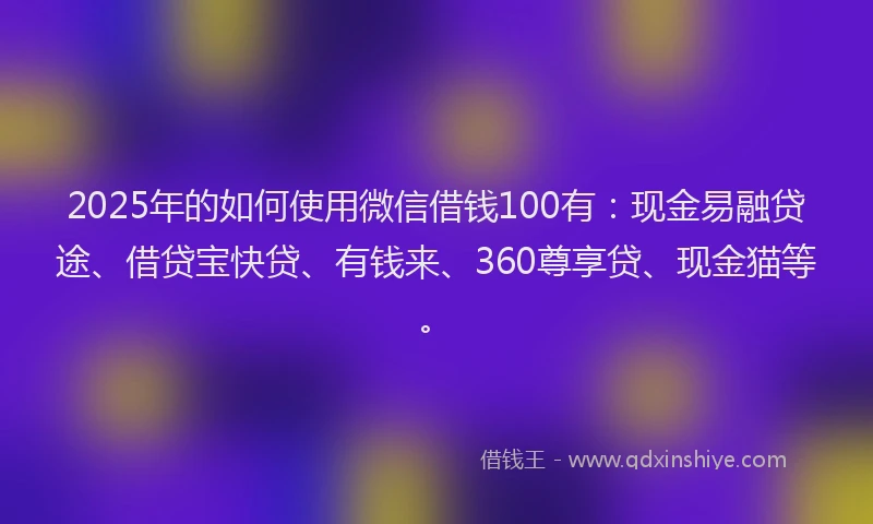 2025年的如何使用微信借钱100有：现金易融贷途、借贷宝快贷、有钱来、360尊享贷、现金猫等。