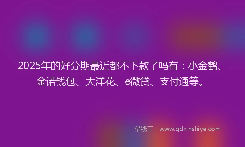 2025年的好分期最近都不下款了吗有：小金鹤、金诺钱包、大洋花、e微贷、支付通等。
