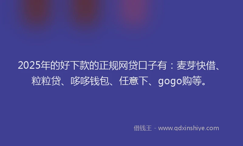 2025年的好下款的正规网贷口子有：麦芽快借、粒粒贷、哆哆钱包、任意下、gogo购等。