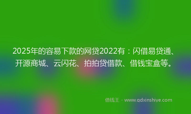 2025年的容易下款的网贷2022有：闪借易贷通、开源商城、云闪花、拍拍贷借款、借钱宝盒等。