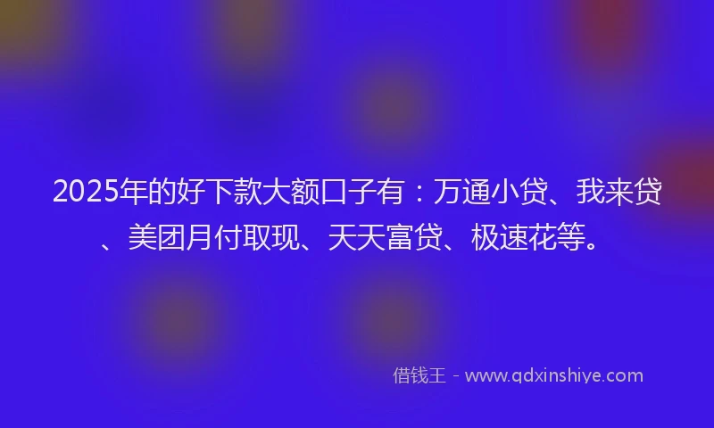 2025年的好下款大额口子有：万通小贷、我来贷、美团月付取现、天天富贷、极速花等。