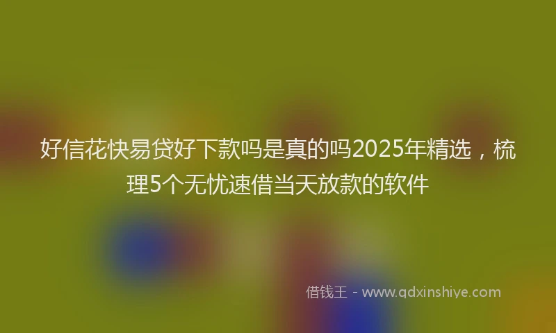 好信花快易贷好下款吗是真的吗2025年精选，梳理5个无忧速借当天放款的软件