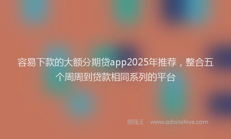 容易下款的大额分期贷app2025年推荐，整合五个周周到贷款相同系列的平台