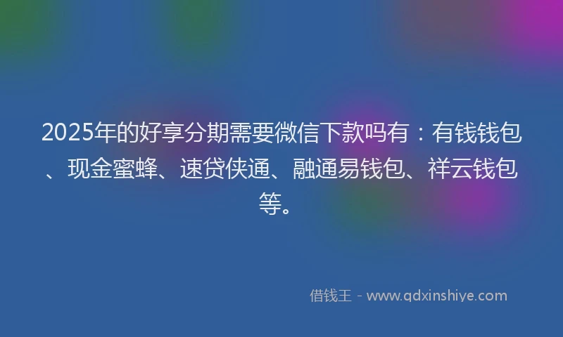 2025年的好享分期需要微信下款吗有：有钱钱包、现金蜜蜂、速贷侠通、融通易钱包、祥云钱包等。