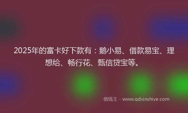 2025年的富卡好下款有：鹅小易、借款易宝、理想给、畅行花、甄信贷宝等。