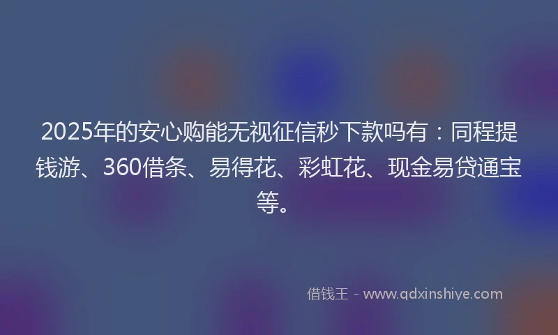 2025年的安心购能无视征信秒下款吗有：同程提钱游、360借条、易得花、彩虹花、现金易贷通宝等。