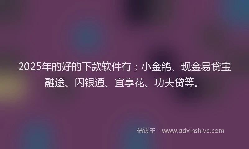 2025年的好的下款软件有：小金鸽、现金易贷宝融途、闪银通、宜享花、功夫贷等。
