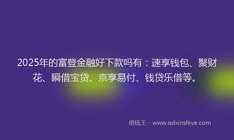 2025年的富登金融好下款吗有：速享钱包、聚财花、瞬借宝贷、京享易付、钱贷乐借等。
