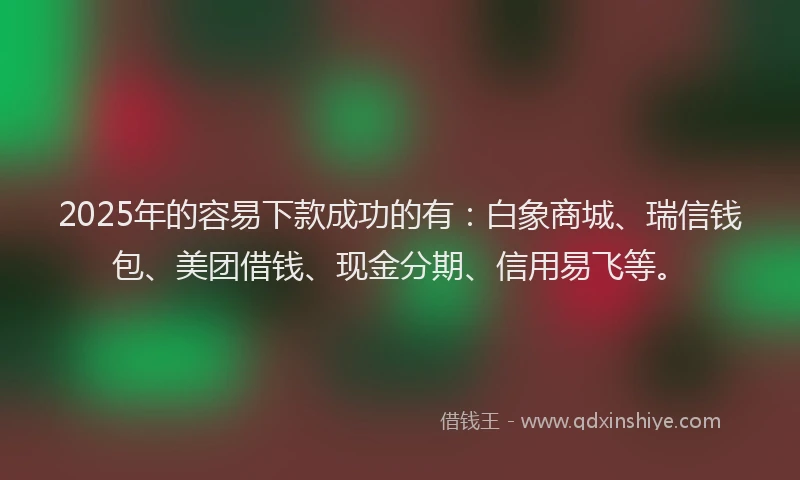 2025年的容易下款成功的有：白象商城、瑞信钱包、美团借钱、现金分期、信用易飞等。
