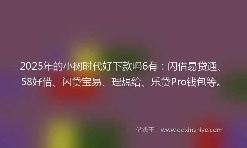 2025年的小树时代好下款吗6有：闪借易贷通、58好借、闪贷宝易、理想给、乐贷Pro钱包等。