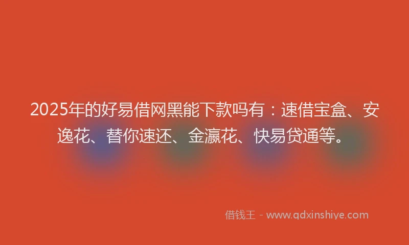 2025年的好易借网黑能下款吗有：速借宝盒、安逸花、替你速还、金瀛花、快易贷通等。