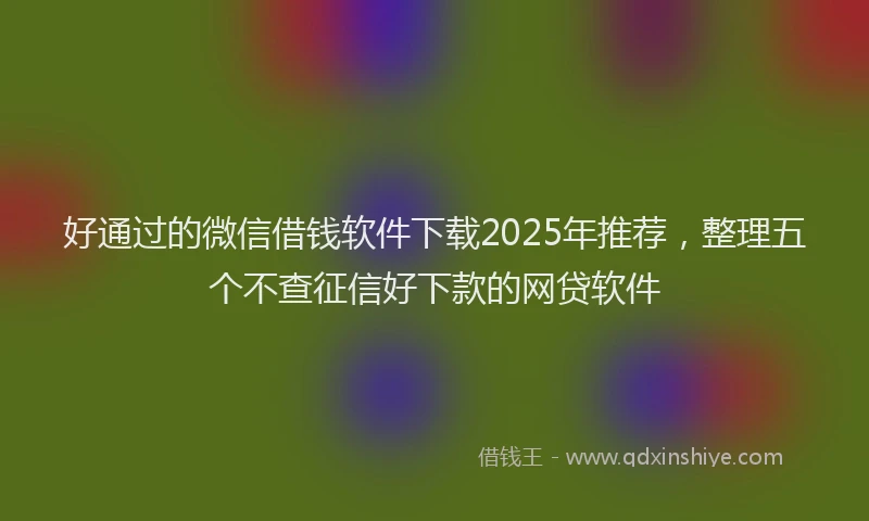 好通过的微信借钱软件下载2025年推荐，整理五个不查征信好下款的网贷软件