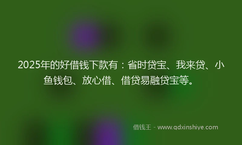 2025年的好借钱下款有：省时贷宝、我来贷、小鱼钱包、放心借、借贷易融贷宝等。