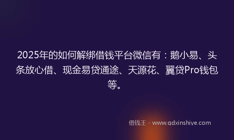 2025年的如何解绑借钱平台微信有：鹅小易、头条放心借、现金易贷通途、天源花、翼贷Pro钱包等。
