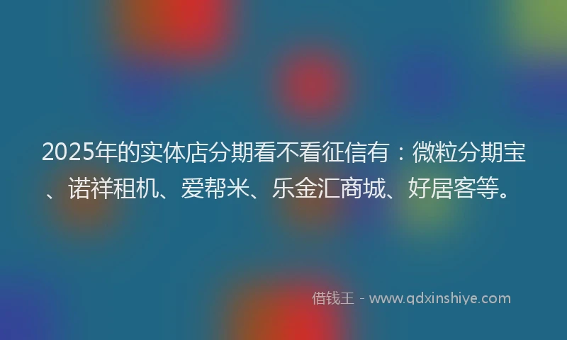 2025年的实体店分期看不看征信有：微粒分期宝、诺祥租机、爱帮米、乐金汇商城、好居客等。