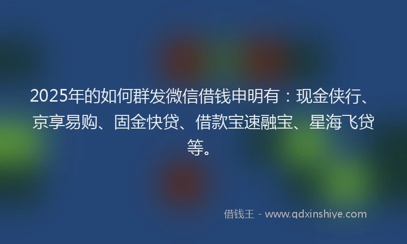 2025年的如何群发微信借钱申明有：现金侠行、京享易购、固金快贷、借款宝速融宝、星海飞贷等。