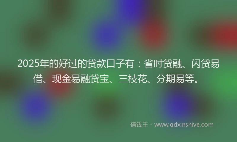 2025年的好过的贷款口子有：省时贷融、闪贷易借、现金易融贷宝、三枝花、分期易等。