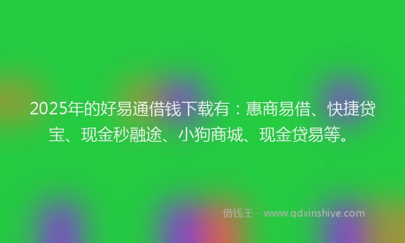 2025年的好易通借钱下载有：惠商易借、快捷贷宝、现金秒融途、小狗商城、现金贷易等。