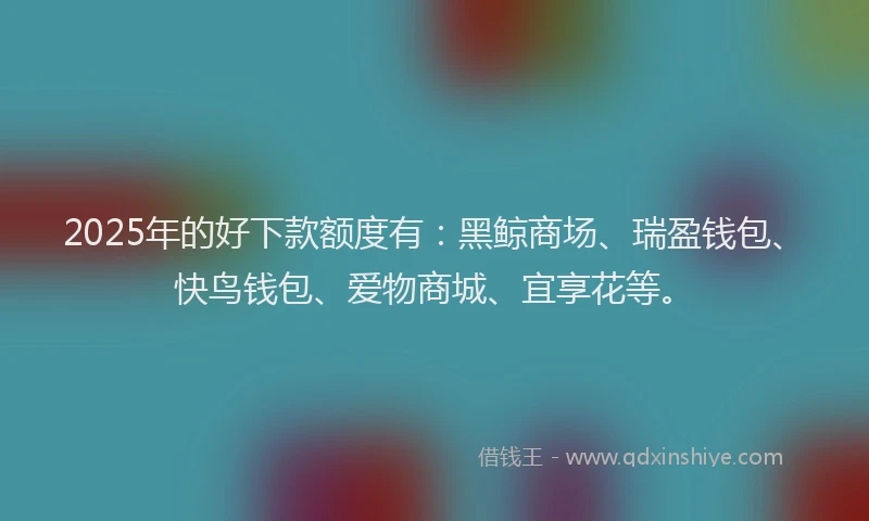 2025年的好下款额度有：黑鲸商场、瑞盈钱包、快鸟钱包、爱物商城、宜享花等。
