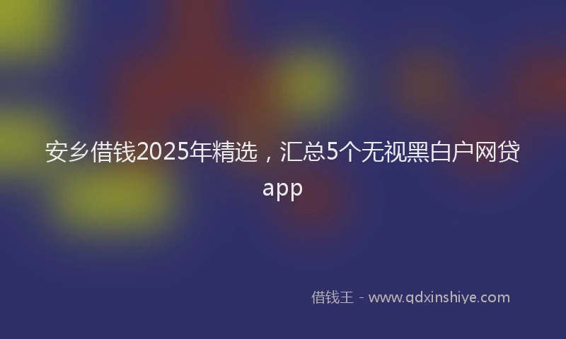 安乡借钱2025年精选，汇总5个无视黑白户网贷app