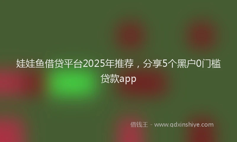娃娃鱼借贷平台2025年推荐，分享5个黑户0门槛贷款app