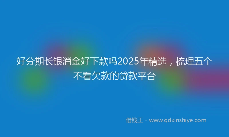 好分期长银消金好下款吗2025年精选，梳理五个不看欠款的贷款平台