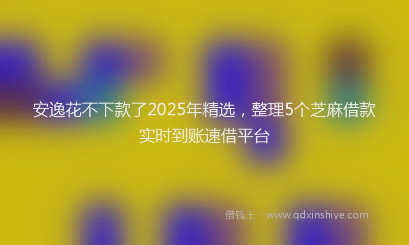 安逸花不下款了2025年精选，整理5个芝麻借款实时到账速借平台
