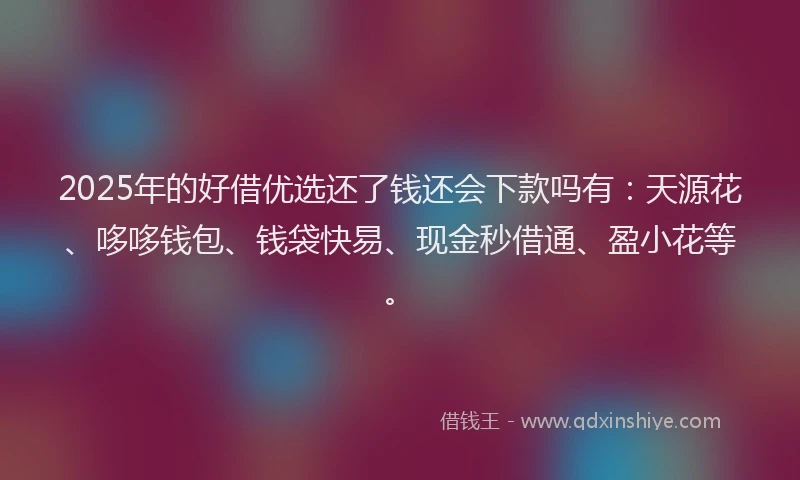 2025年的好借优选还了钱还会下款吗有：天源花、哆哆钱包、钱袋快易、现金秒借通、盈小花等。