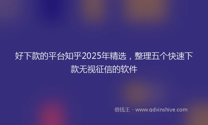 好下款的平台知乎2025年精选，整理五个快速下款无视征信的软件