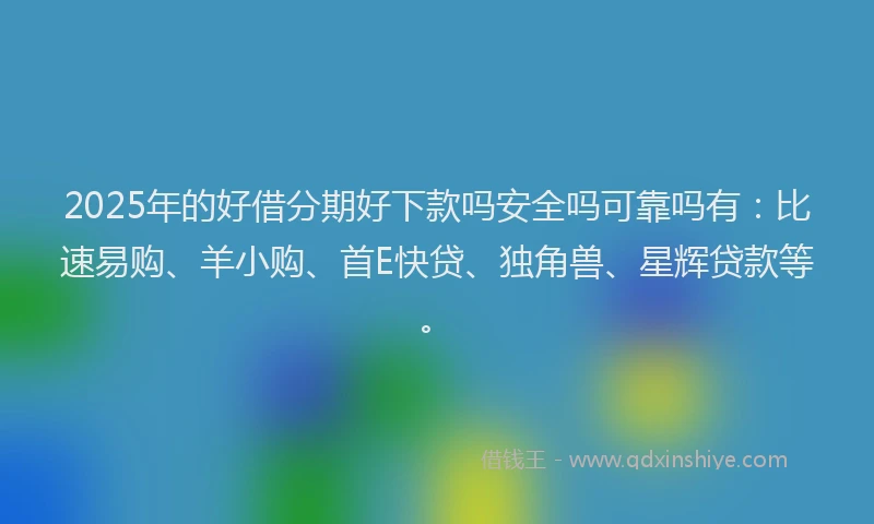 2025年的好借分期好下款吗安全吗可靠吗有：比速易购、羊小购、首E快贷、独角兽、星辉贷款等。